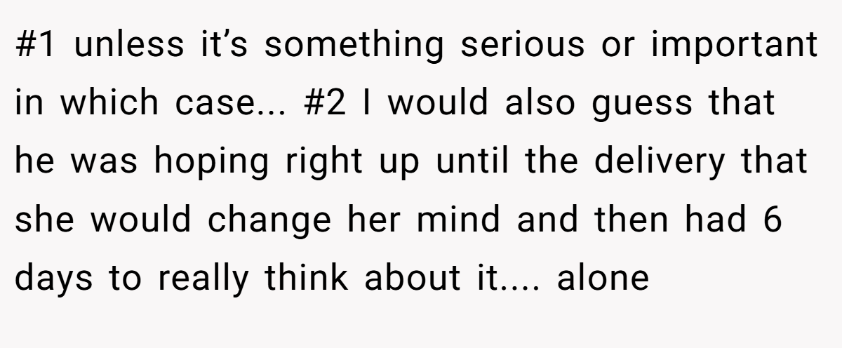 #1 unless it’s something serious or important in which case... #2 I would also guess that he was hoping right up until the delivery that she would change her mind and then had 6 days to really think about it.... alone