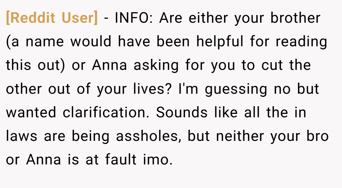 [Reddit User] - INFO: Are either your brother (a name would have been helpful for reading this out) or Anna asking for you to cut the other out of your lives? I'm guessing no but wanted clarification. Sounds like all the in laws are being assholes, but neither your bro or Anna is at fault imo.