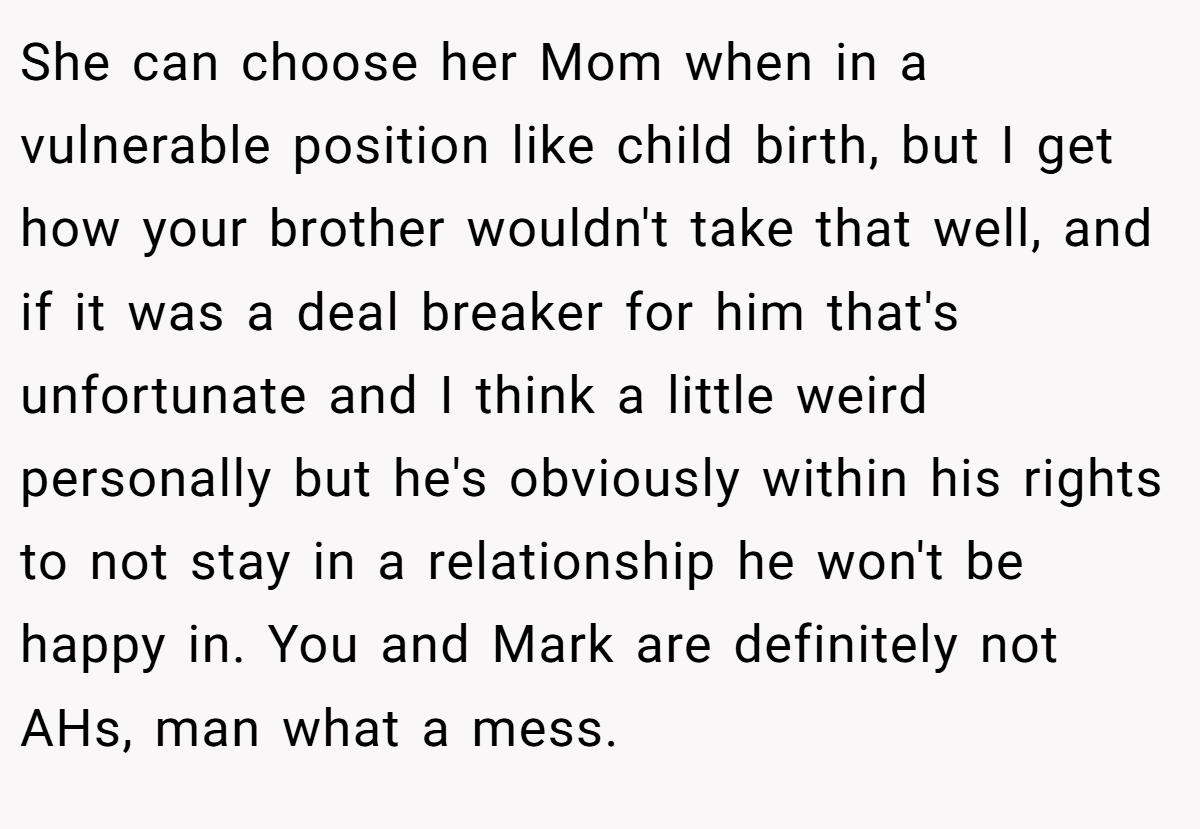 She can choose her Mom when in a vulnerable position like child birth, but I get how your brother wouldn't take that well, and if it was a deal breaker for him that's unfortunate and I think a little weird personally but he's obviously within his rights to not stay in a relationship he won't be happy in. You and Mark are definitely not AHs, man what a mess.