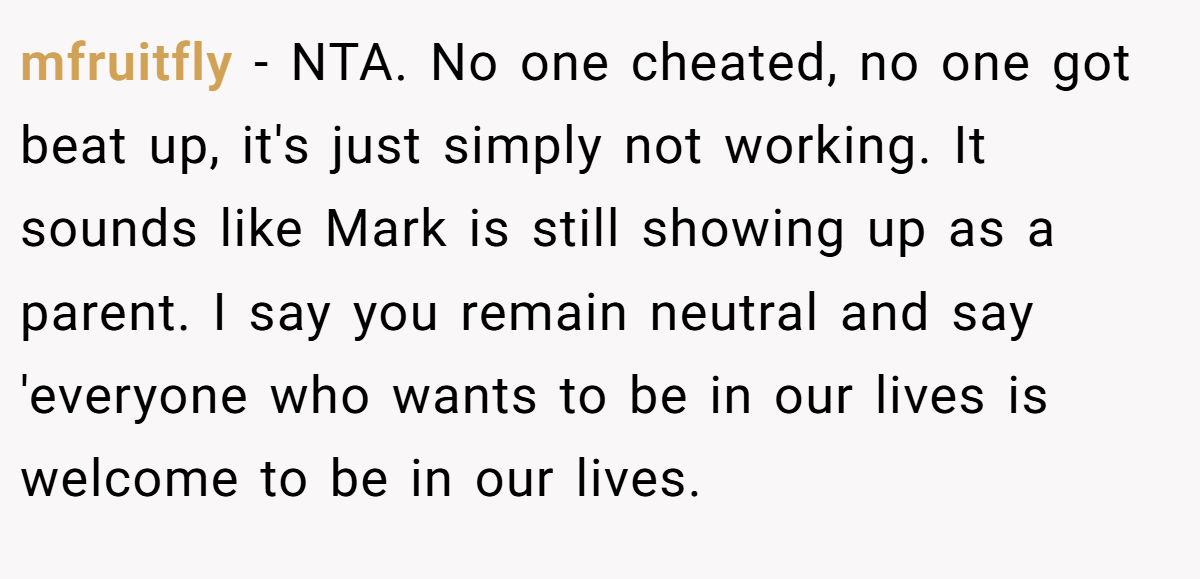 mfruitfly - NTA. No one cheated, no one got beat up, it's just simply not working. It sounds like Mark is still showing up as a parent. I say you remain neutral and say 'everyone who wants to be in our lives is welcome to be in our lives.