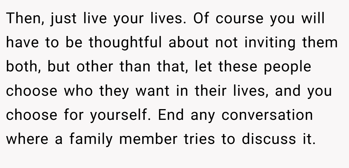 Then, just live your lives. Of course you will have to be thoughtful about not inviting them both, but other than that, let these people choose who they want in their lives, and you choose for yourself. End any conversation where a family member tries to discuss it.