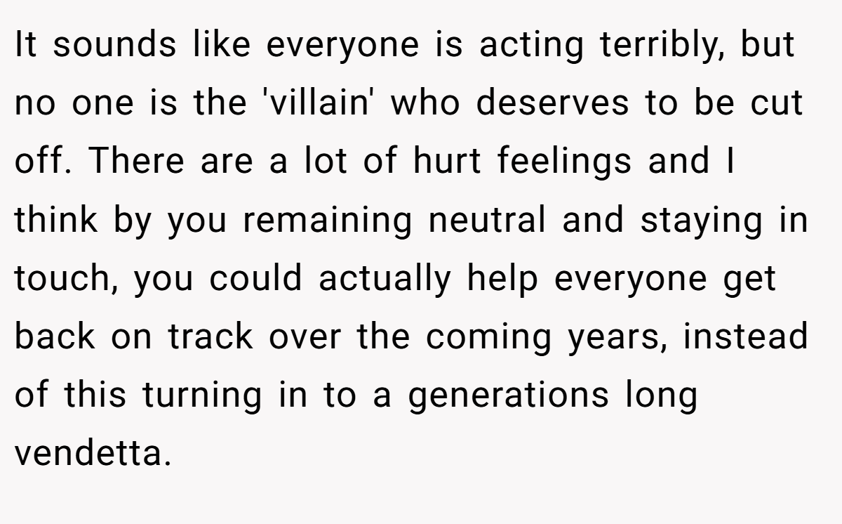 It sounds like everyone is acting terribly, but no one is the 'villain' who deserves to be cut off. There are a lot of hurt feelings and I think by you remaining neutral and staying in touch, you could actually help everyone get back on track over the coming years, instead of this turning in to a generations long vendetta.