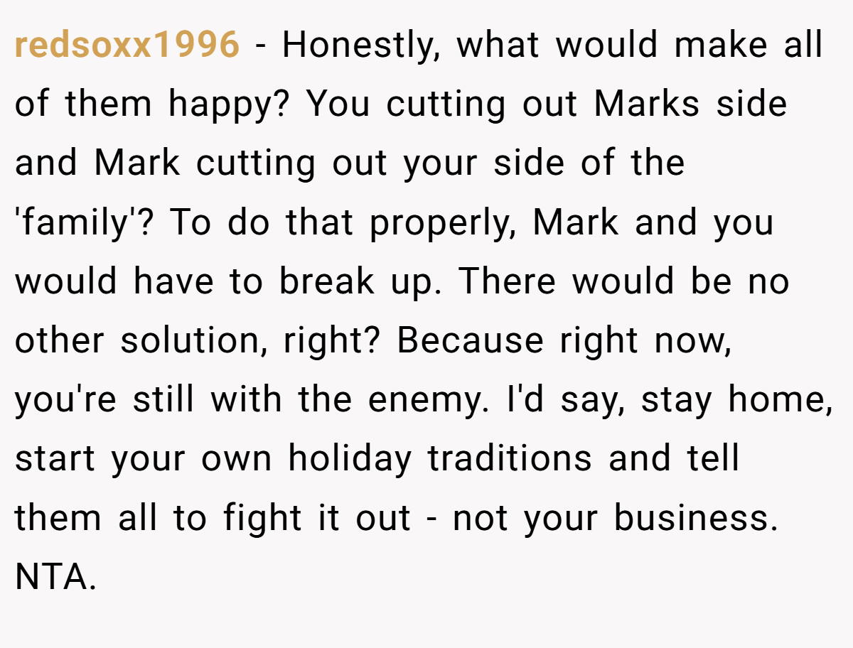 redsoxx1996 - Honestly, what would make all of them happy? You cutting out Marks side and Mark cutting out your side of the 'family'? To do that properly, Mark and you would have to break up. There would be no other solution, right? Because right now, you're still with the enemy. I'd say, stay home, start your own holiday traditions and tell them all to fight it out - not your business. NTA.