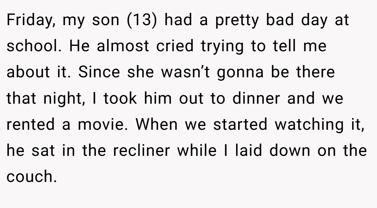 Friday, my son (13) had a pretty bad day at school. He almost cried trying to tell me about it. Since she wasn’t gonna be there that night, I took him out to dinner and we rented a movie. When we started watching it, he sat in the recliner while I laid down on the couch.