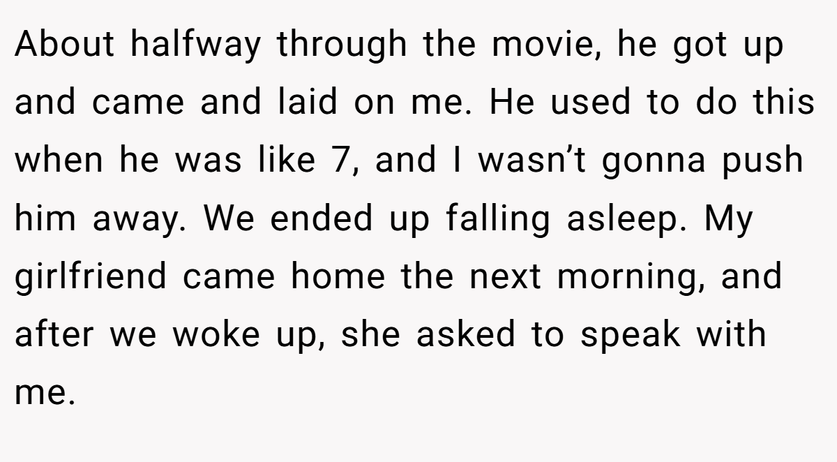 About halfway through the movie, he got up and came and laid on me. He used to do this when he was like 7, and I wasn’t gonna push him away. We ended up falling asleep. My girlfriend came home the next morning, and after we woke up, she asked to speak with me.