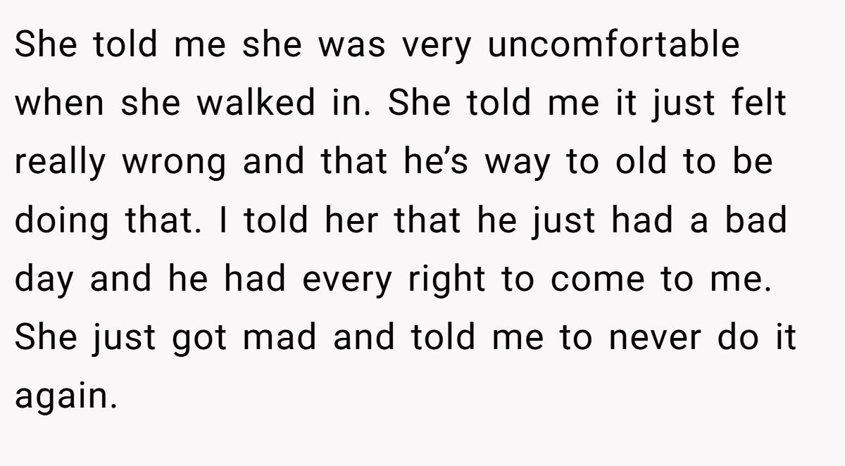 She told me she was very uncomfortable when she walked in. She told me it just felt really wrong and that he’s way to old to be doing that. I told her that he just had a bad day and he had every right to come to me. She just got mad and told me to never do it again.
