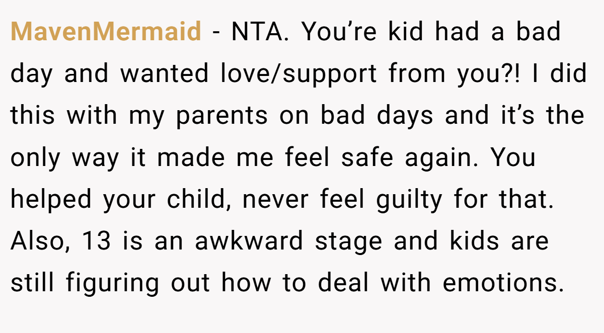 MavenMermaid - NTA. You’re kid had a bad day and wanted love/support from you?! I did this with my parents on bad days and it’s the only way it made me feel safe again. You helped your child, never feel guilty for that. Also, 13 is an awkward stage and kids are still figuring out how to deal with emotions.