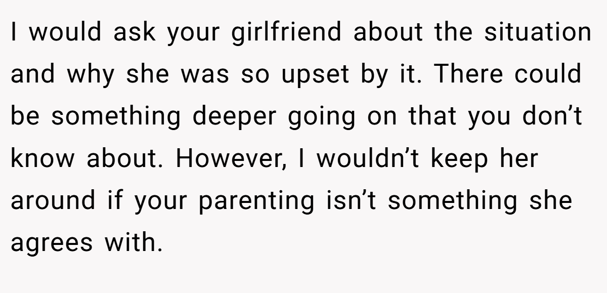 I would ask your girlfriend about the situation and why she was so upset by it. There could be something deeper going on that you don’t know about. However, I wouldn’t keep her around if your parenting isn’t something she agrees with.