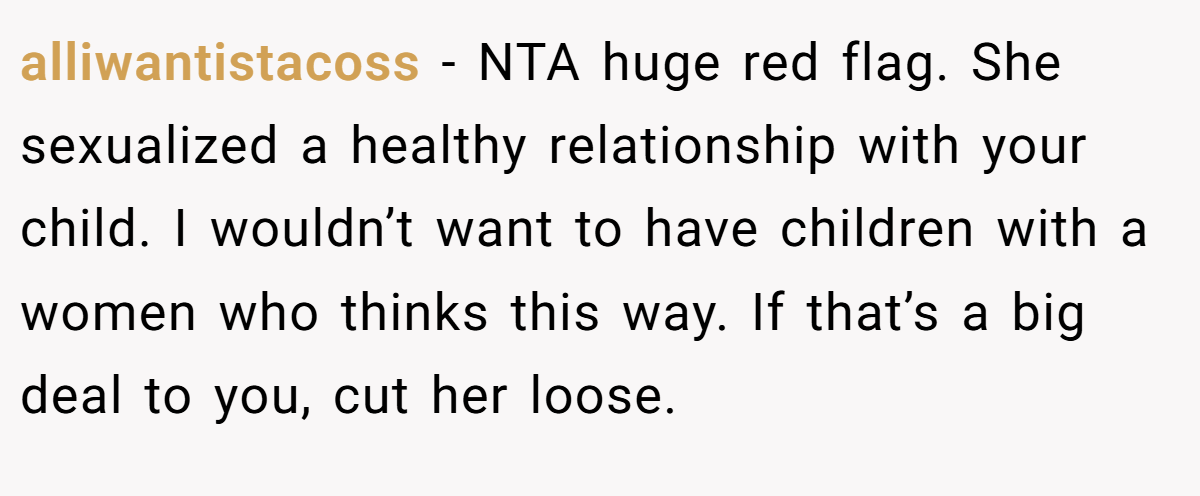 alliwantistacoss - NTA huge red flag. She sexualized a healthy relationship with your child. I wouldn’t want to have children with a women who thinks this way. If that’s a big deal to you, cut her loose.