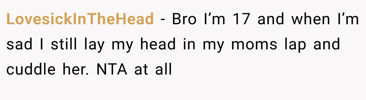 LovesickInTheHead - Bro I’m 17 and when I’m sad I still lay my head in my moms lap and cuddle her. NTA at all