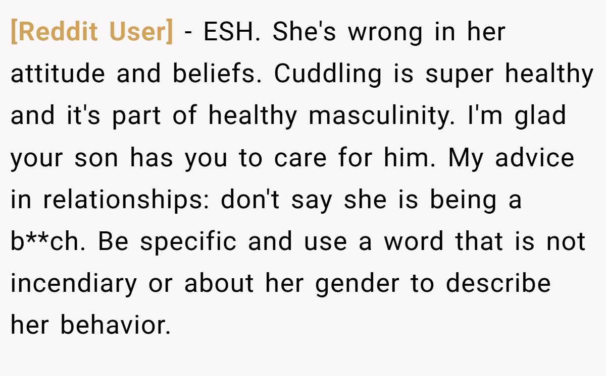 [Reddit User] - ESH. She's wrong in her attitude and beliefs. Cuddling is super healthy and it's part of healthy masculinity. I'm glad your son has you to care for him. My advice in relationships: don't say she is being a b**ch. Be specific and use a word that is not incendiary or about her gender to describe her behavior.