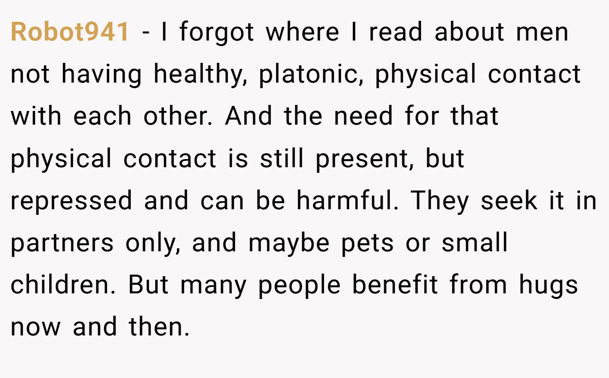 Robot941 - I forgot where I read about men not having healthy, platonic, physical contact with each other. And the need for that physical contact is still present, but repressed and can be harmful. They seek it in partners only, and maybe pets or small children. But many people benefit from hugs now and then.