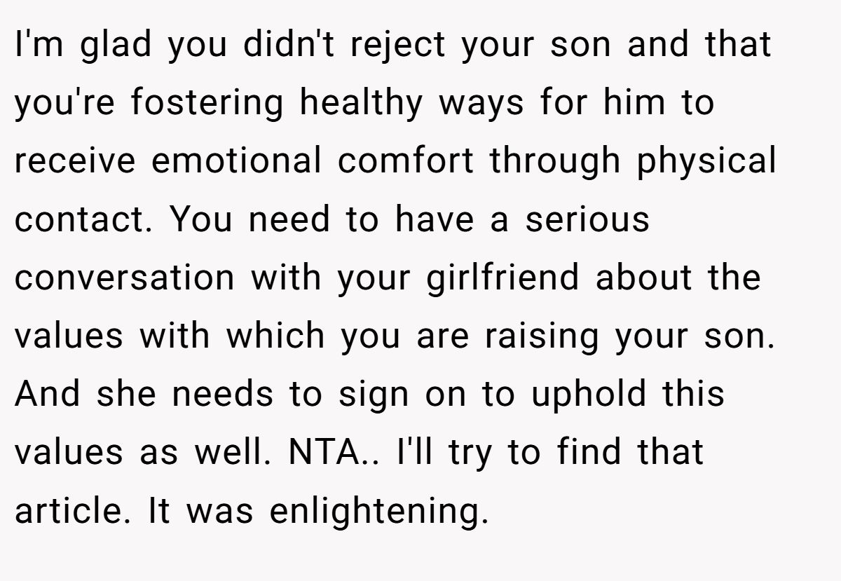 I'm glad you didn't reject your son and that you're fostering healthy ways for him to receive emotional comfort through physical contact. You need to have a serious conversation with your girlfriend about the values with which you are raising your son. And she needs to sign on to uphold this values as well. NTA.. I'll try to find that article. It was enlightening.