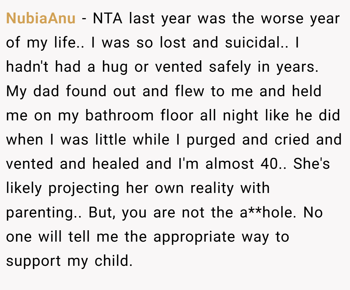 NubiaAnu - NTA last year was the worse year of my life.. I was so lost and suicidal.. I hadn't had a hug or vented safely in years. My dad found out and flew to me and held me on my bathroom floor all night like he did when I was little while I purged and cried and vented and healed and I'm almost 40.. She's likely projecting her own reality with parenting.. But, you are not the a**hole. No one will tell me the appropriate way to support my child.