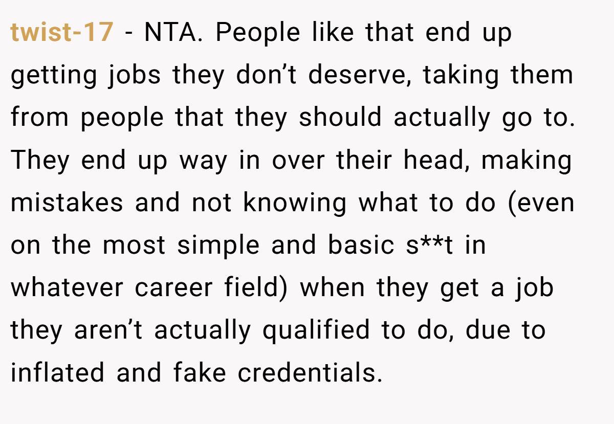 twist-17 − NTA. People like that end up getting jobs they don’t deserve, taking them from people that they should actually go to. They end up way in over their head, making mistakes and not knowing what to do (even on the most simple and basic s**t in whatever career field) when they get a job they aren’t actually qualified to do, due to inflated and fake credentials.