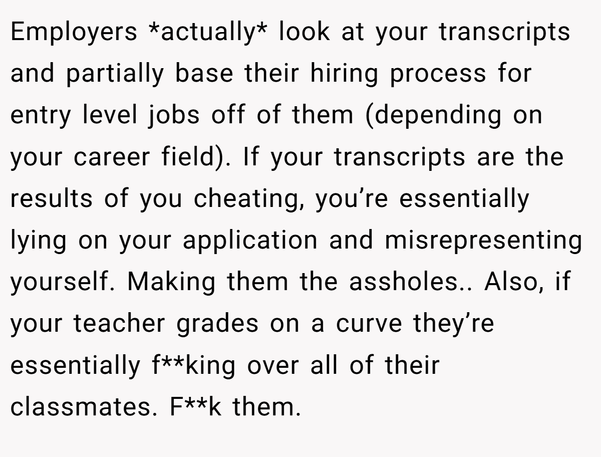Employers *actually* look at your transcripts and partially base their hiring process for entry level jobs off of them (depending on your career field). If your transcripts are the results of you cheating, you’re essentially lying on your application and misrepresenting yourself. Making them the assholes.. Also, if your teacher grades on a curve they’re essentially f**king over all of their classmates. F**k them.