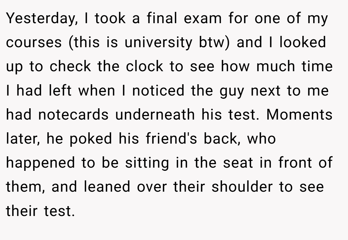 Yesterday, I took a final exam for one of my courses (this is university btw) and I looked up to check the clock to see how much time I had left when I noticed the guy next to me had notecards underneath his test. Moments later, he poked his friend's back, who happened to be sitting in the seat in front of them, and leaned over their shoulder to see their test.