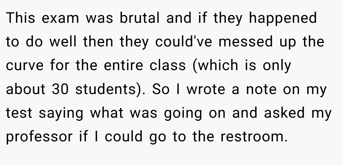 This exam was brutal and if they happened to do well then they could've messed up the curve for the entire class (which is only about 30 students). So I wrote a note on my test saying what was going on and asked my professor if I could go to the restroom.