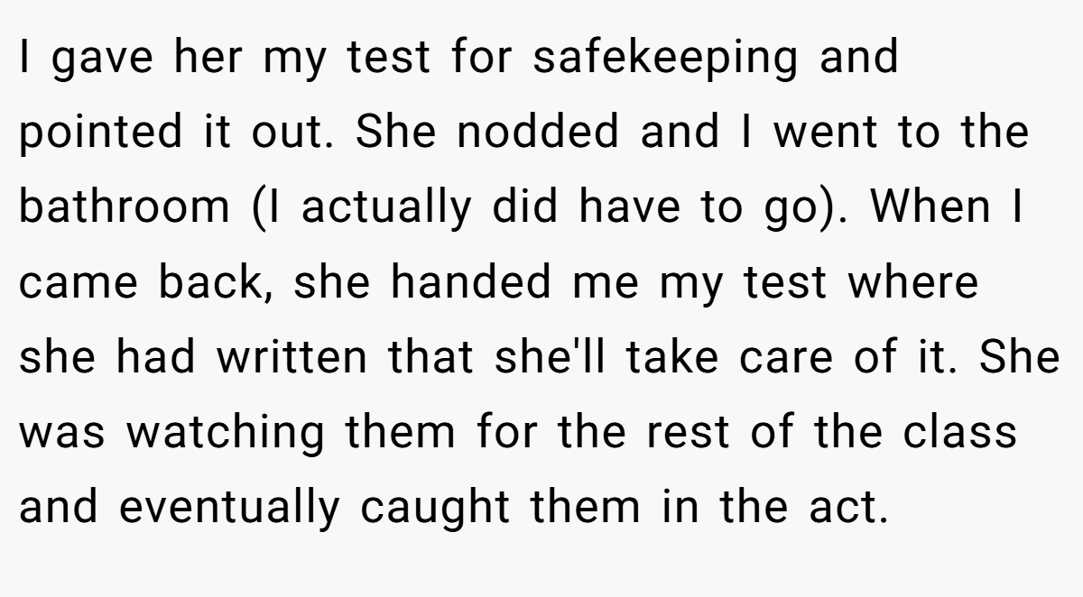 I gave her my test for safekeeping and pointed it out. She nodded and I went to the bathroom (I actually did have to go). When I came back, she handed me my test where she had written that she'll take care of it. She was watching them for the rest of the class and eventually caught them in the act.