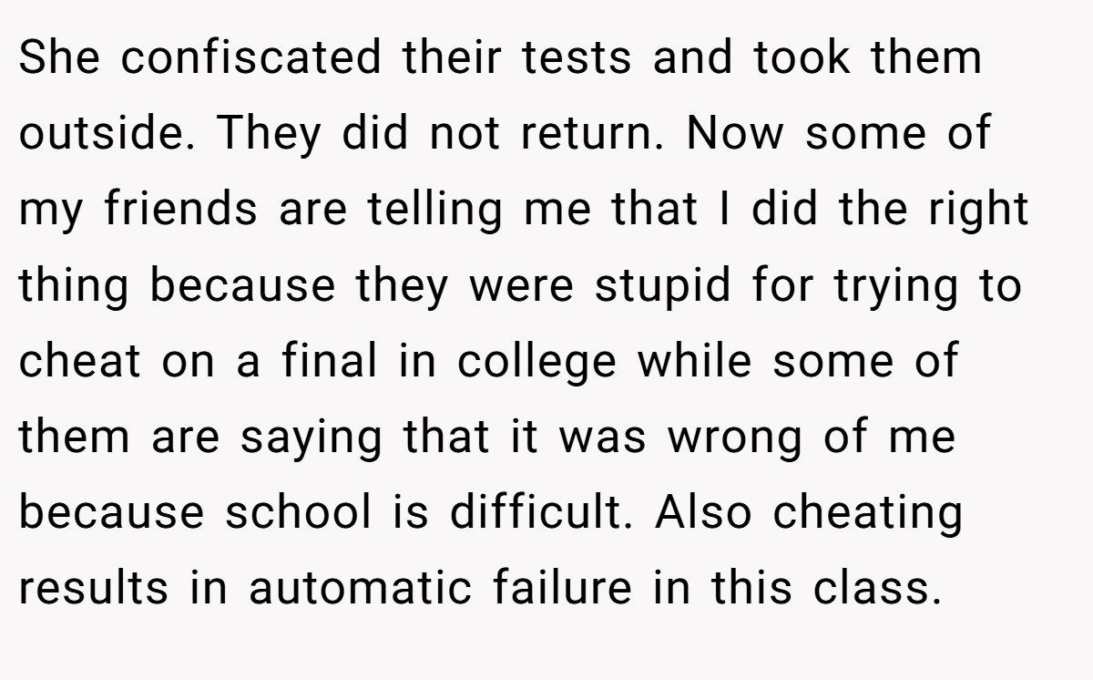 She confiscated their tests and took them outside. They did not return. Now some of my friends are telling me that I did the right thing because they were stupid for trying to cheat on a final in college while some of them are saying that it was wrong of me because school is difficult. Also cheating results in automatic failure in this class.