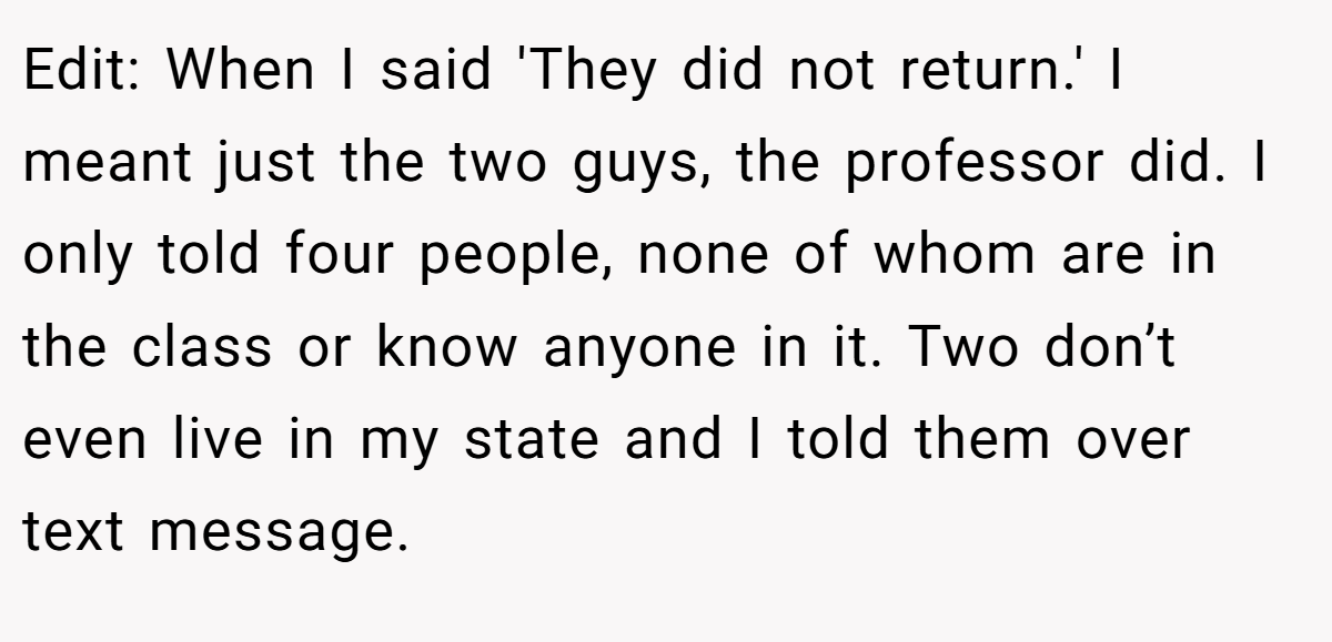 Edit: When I said 'They did not return.' I meant just the two guys, the professor did. I only told four people, none of whom are in the class or know anyone in it. Two don’t even live in my state and I told them over text message.