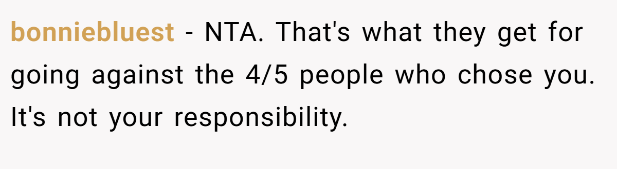 bonniebluest − NTA. That's what they get for going against the 4/5 people who chose you. It's not your responsibility.