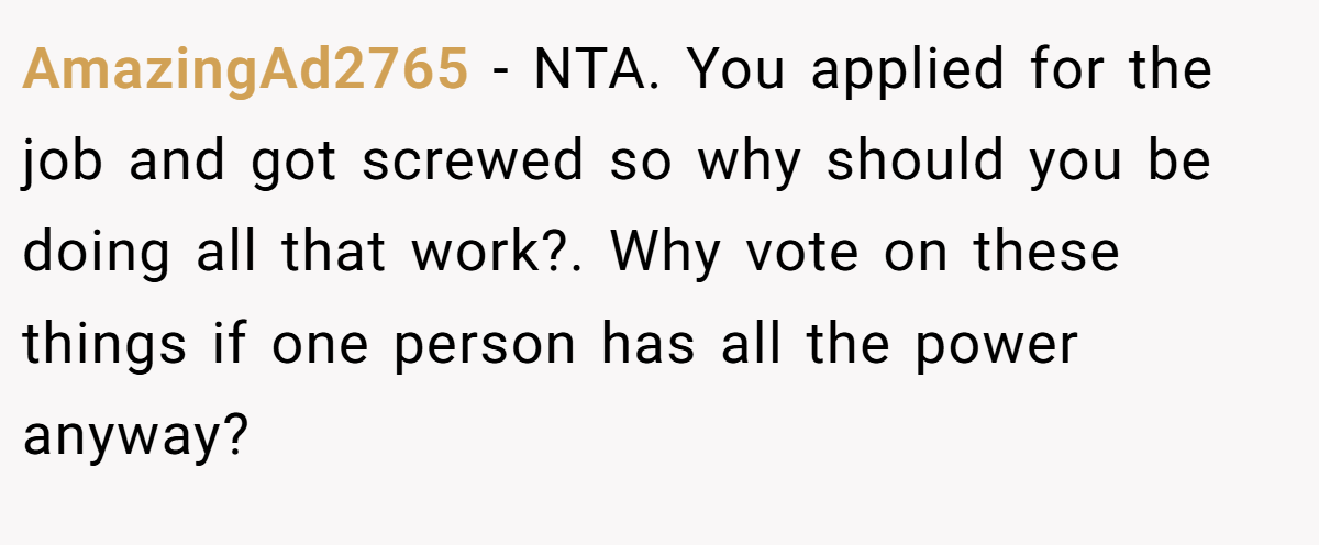 AmazingAd2765 − NTA. You applied for the job and got screwed so why should you be doing all that work?. Why vote on these things if one person has all the power anyway?