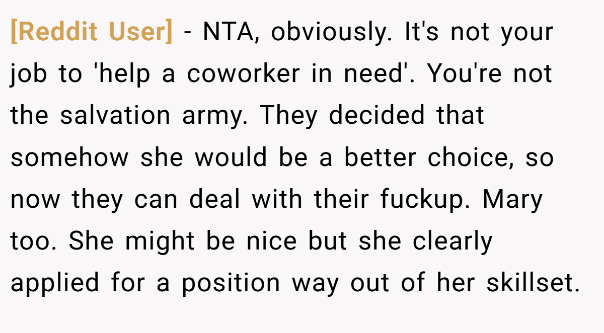[Reddit User] − NTA, obviously. It's not your job to 'help a coworker in need'. You're not the salvation army. They decided that somehow she would be a better choice, so now they can deal with their fuckup. Mary too. She might be nice but she clearly applied for a position way out of her skillset.