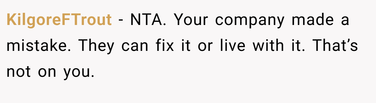 KilgoreFTrout − NTA. Your company made a mistake. They can fix it or live with it. That’s not on you.