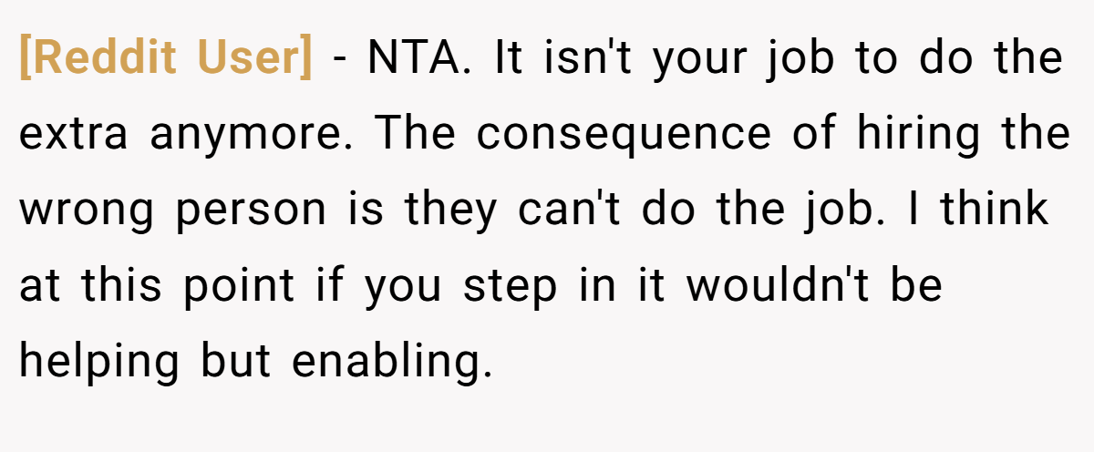 [Reddit User] − NTA. It isn't your job to do the extra anymore. The consequence of hiring the wrong person is they can't do the job. I think at this point if you step in it wouldn't be helping but enabling.