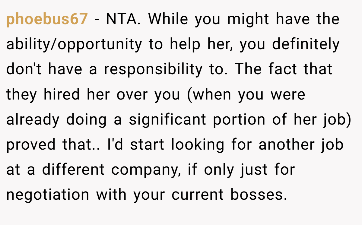 phoebus67 − NTA. While you might have the ability/opportunity to help her, you definitely don't have a responsibility to. The fact that they hired her over you (when you were already doing a significant portion of her job) proved that.. I'd start looking for another job at a different company, if only just for negotiation with your current bosses.