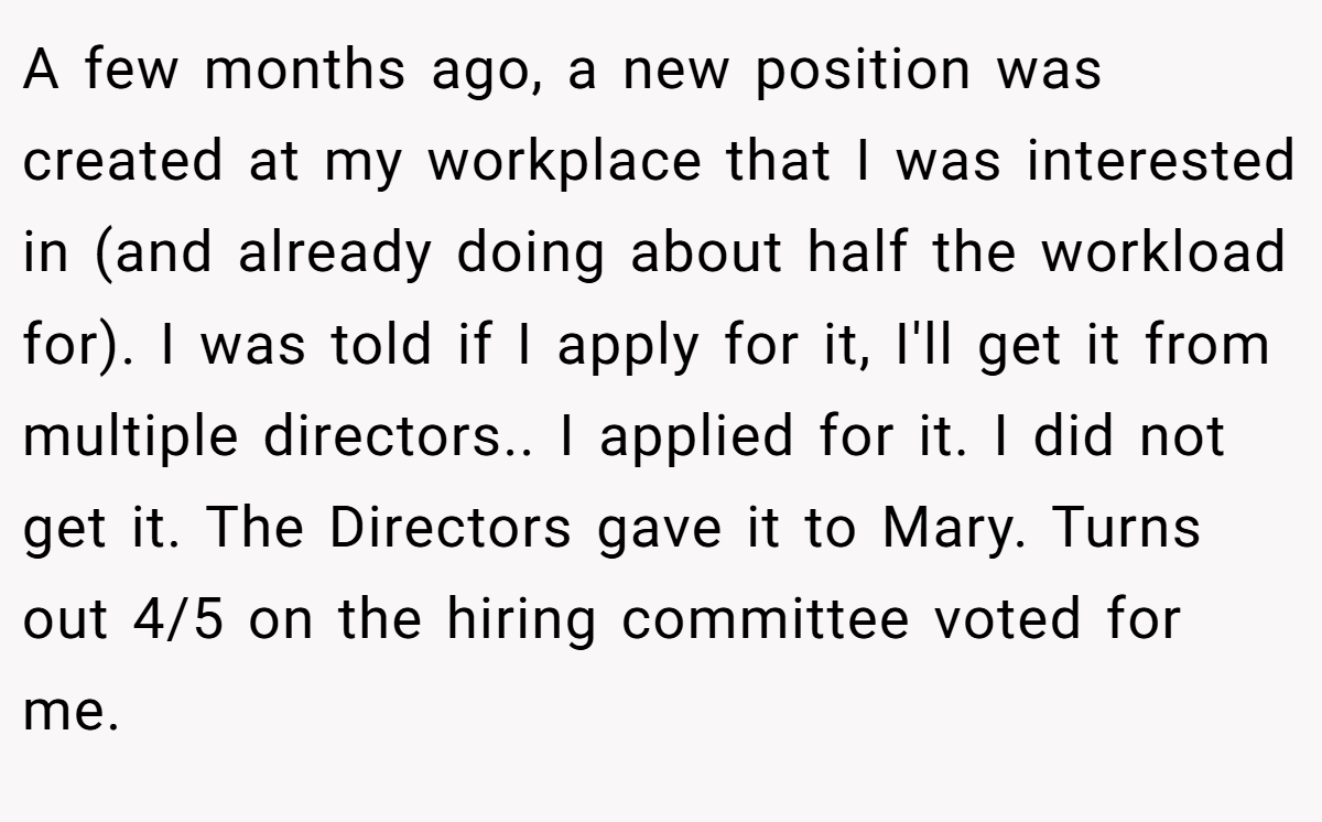 A few months ago, a new position was created at my workplace that I was interested in (and already doing about half the workload for). I was told if I apply for it, I'll get it from multiple directors.. I applied for it. I did not get it. The Directors gave it to Mary. Turns out 4/5 on the hiring committee voted for me.