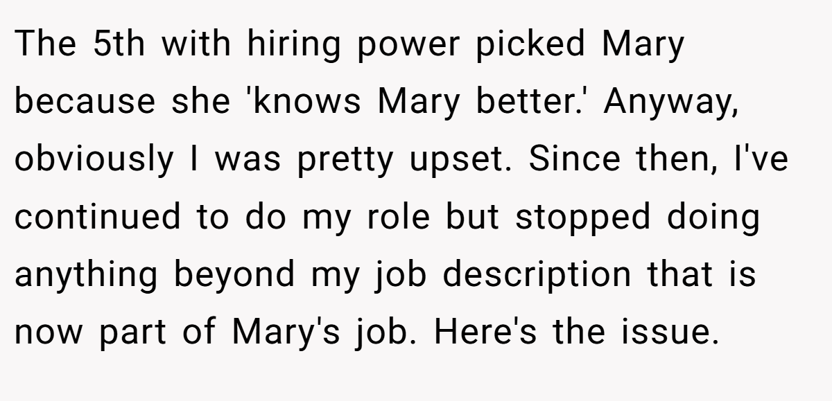 The 5th with hiring power picked Mary because she 'knows Mary better.' Anyway, obviously I was pretty upset. Since then, I've continued to do my role but stopped doing anything beyond my job description that is now part of Mary's job. Here's the issue.