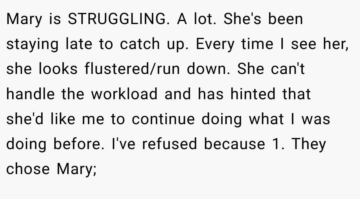 Mary is STRUGGLING. A lot. She's been staying late to catch up. Every time I see her, she looks flustered/run down. She can't handle the workload and has hinted that she'd like me to continue doing what I was doing before. I've refused because 1. They chose Mary;