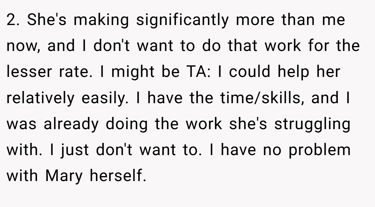 2. She's making significantly more than me now, and I don't want to do that work for the lesser rate. I might be TA: I could help her relatively easily. I have the time/skills, and I was already doing the work she's struggling with. I just don't want to. I have no problem with Mary herself.