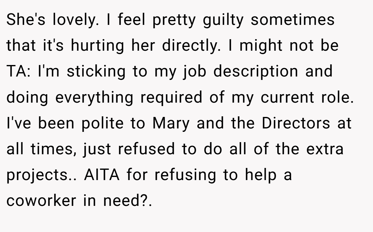 She's lovely. I feel pretty guilty sometimes that it's hurting her directly. I might not be TA: I'm sticking to my job description and doing everything required of my current role. I've been polite to Mary and the Directors at all times, just refused to do all of the extra projects.. AITA for refusing to help a coworker in need?.