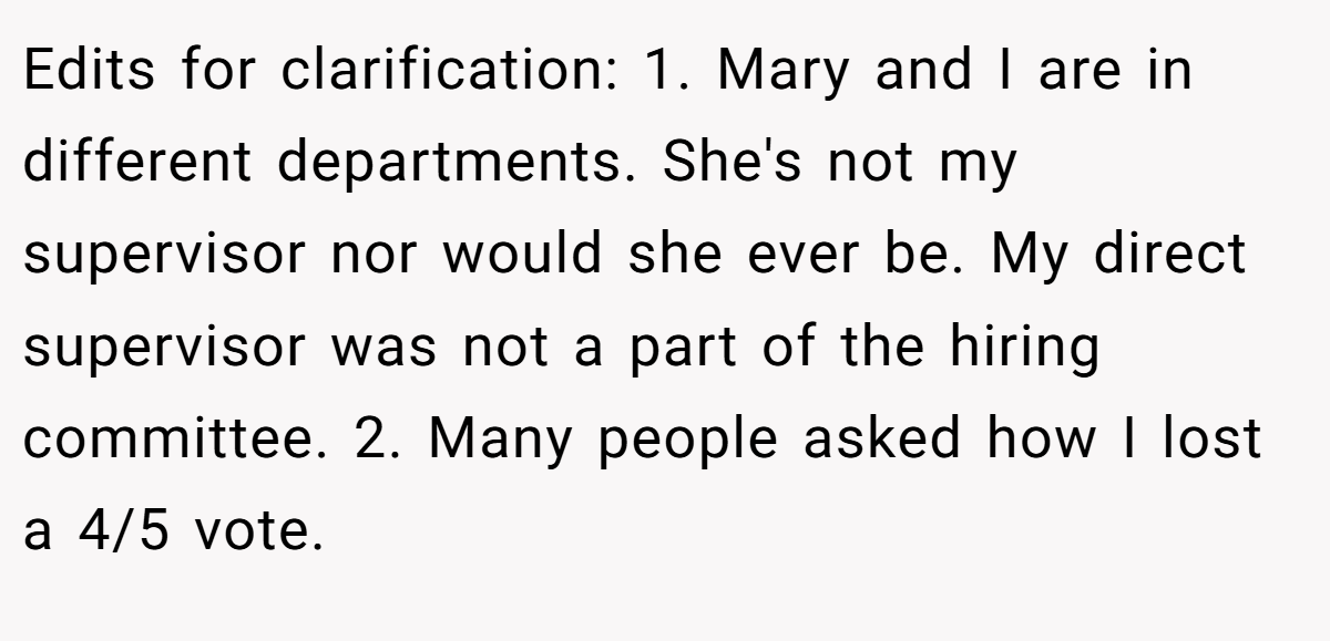 Edits for clarification: 1. Mary and I are in different departments. She's not my supervisor nor would she ever be. My direct supervisor was not a part of the hiring committee. 2. Many people asked how I lost a 4/5 vote.