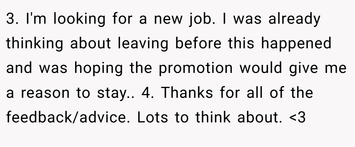 3. I'm looking for a new job. I was already thinking about leaving before this happened and was hoping the promotion would give me a reason to stay.. 4. Thanks for all of the feedback/advice. Lots to think about. <3