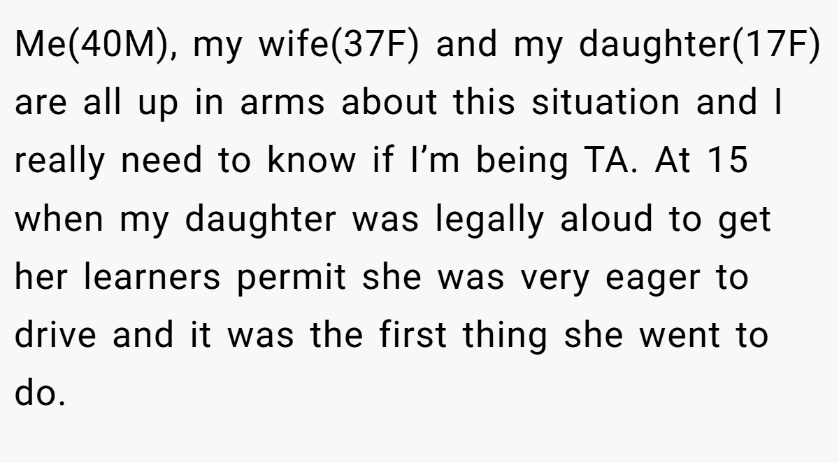 Me(40M), my wife(37F) and my daughter(17F) are all up in arms about this situation and I really need to know if I’m being TA. At 15 when my daughter was legally aloud to get her learners permit she was very eager to drive and it was the first thing she went to do.