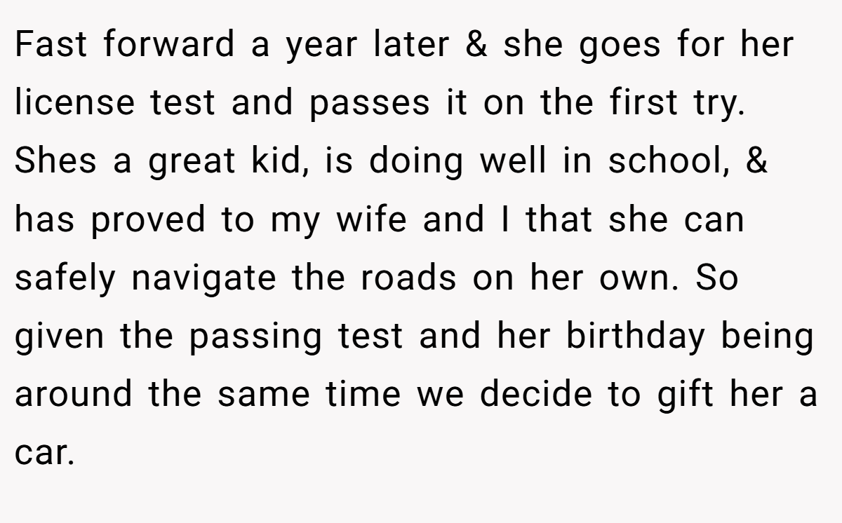Fast forward a year later & she goes for her license test and passes it on the first try. Shes a great kid, is doing well in school, & has proved to my wife and I that she can safely navigate the roads on her own. So given the passing test and her birthday being around the same time we decide to gift her a car.