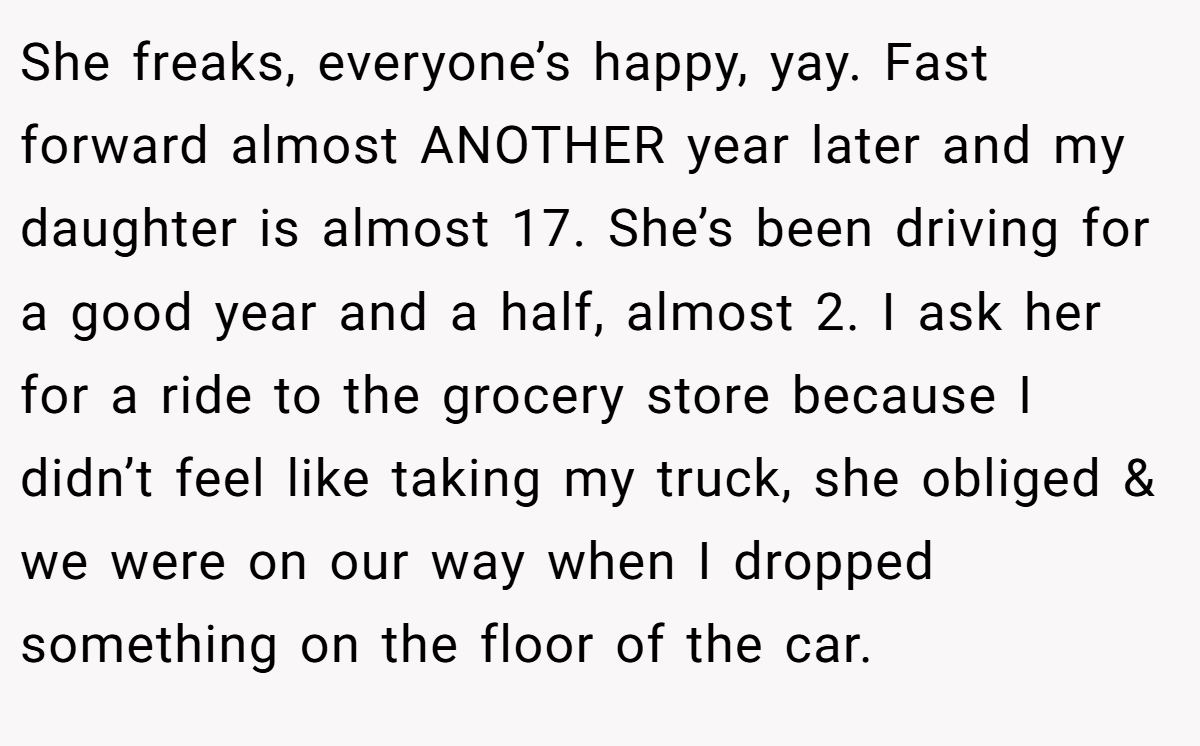 She freaks, everyone’s happy, yay. Fast forward almost ANOTHER year later and my daughter is almost 17. She’s been driving for a good year and a half, almost 2. I ask her for a ride to the grocery store because I didn’t feel like taking my truck, she obliged & we were on our way when I dropped something on the floor of the car.