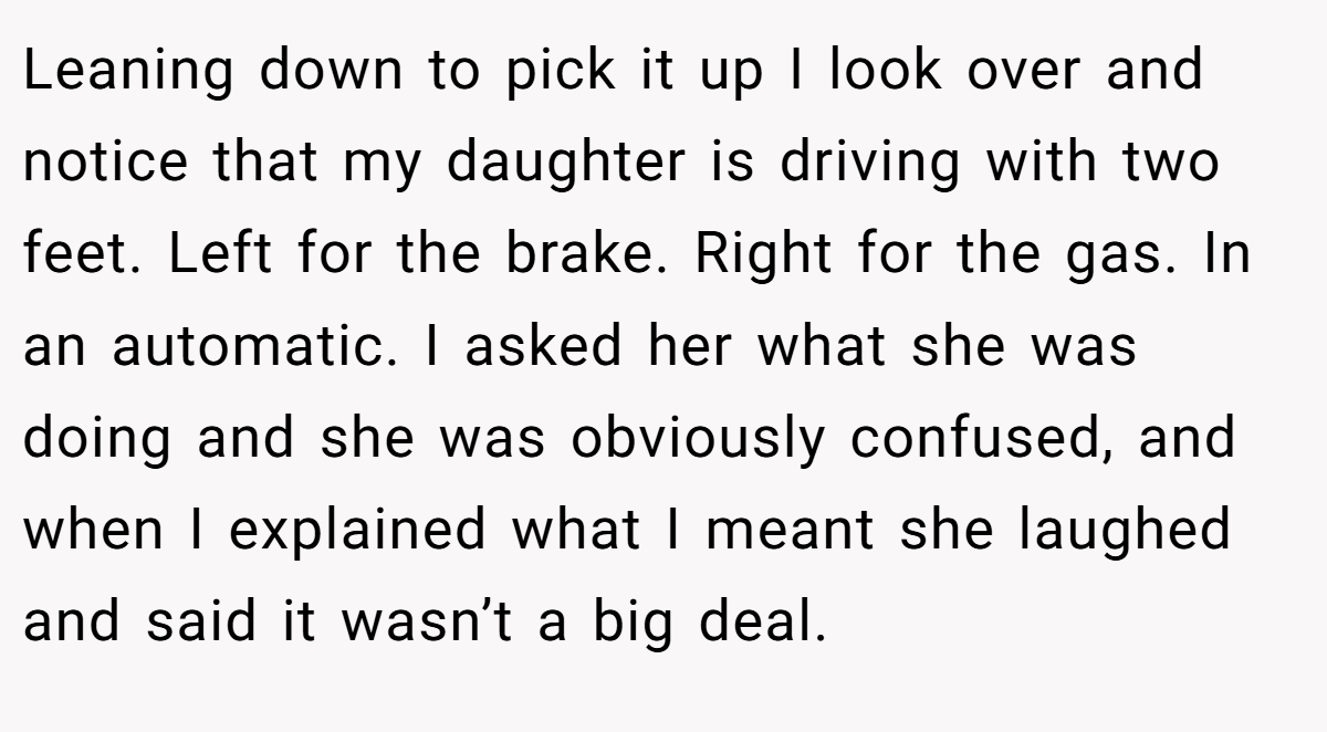 Leaning down to pick it up I look over and notice that my daughter is driving with two feet. Left for the brake. Right for the gas. In an automatic. I asked her what she was doing and she was obviously confused, and when I explained what I meant she laughed and said it wasn’t a big deal.