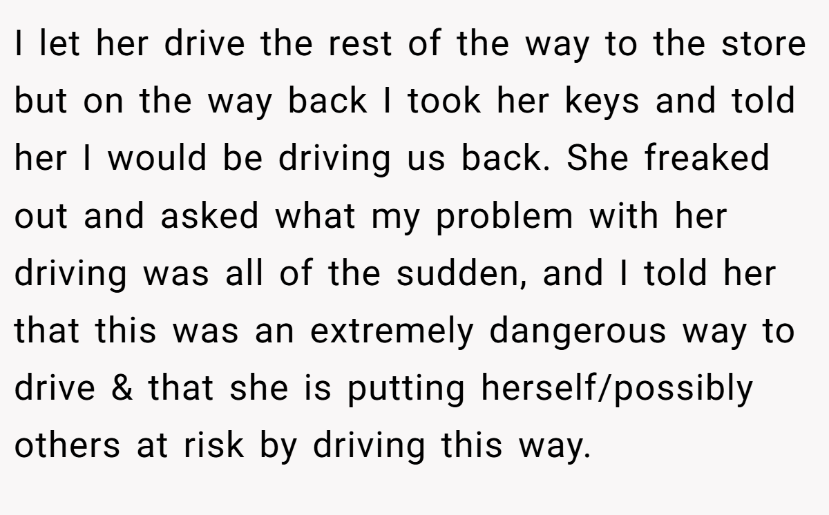 I let her drive the rest of the way to the store but on the way back I took her keys and told her I would be driving us back. She freaked out and asked what my problem with her driving was all of the sudden, and I told her that this was an extremely dangerous way to drive & that she is putting herself/possibly others at risk by driving this way.
