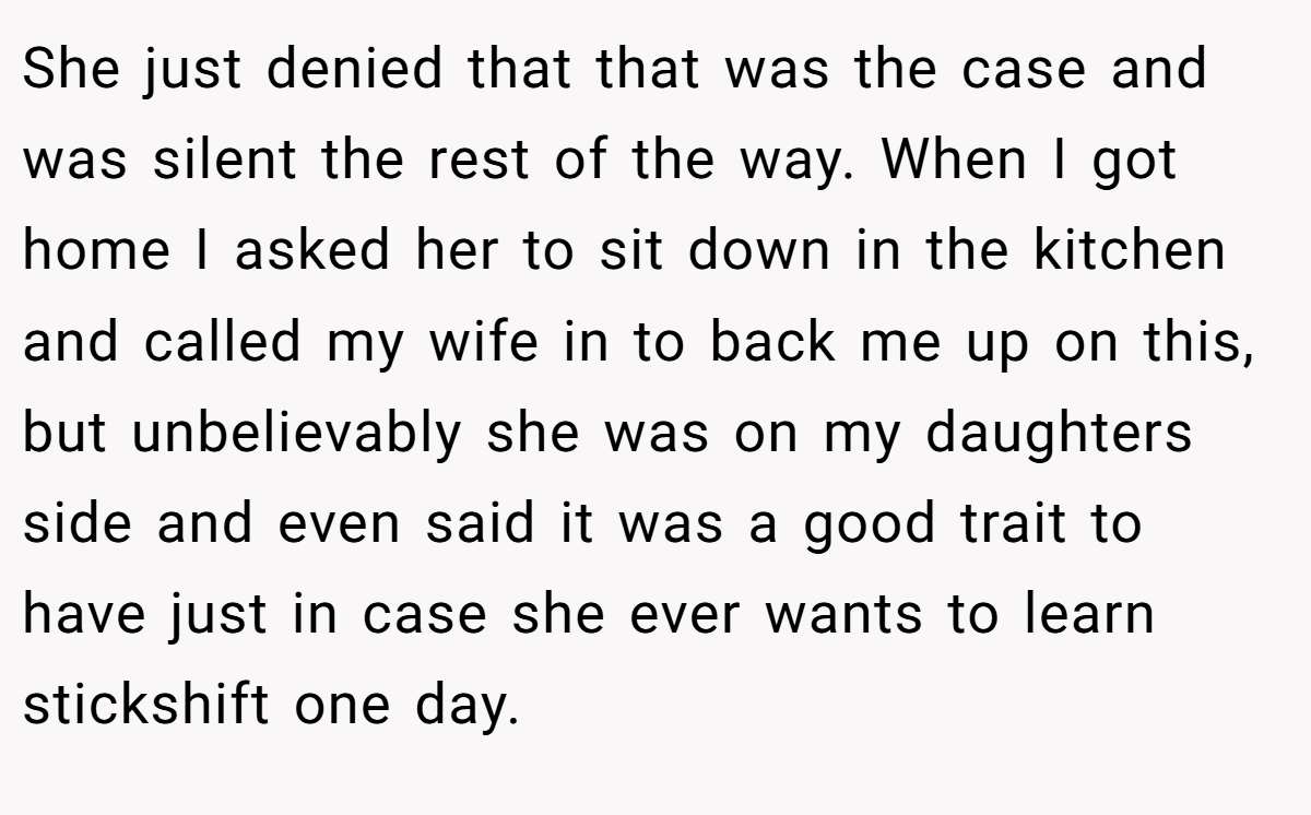 She just denied that that was the case and was silent the rest of the way. When I got home I asked her to sit down in the kitchen and called my wife in to back me up on this, but unbelievably she was on my daughters side and even said it was a good trait to have just in case she ever wants to learn stickshift one day.