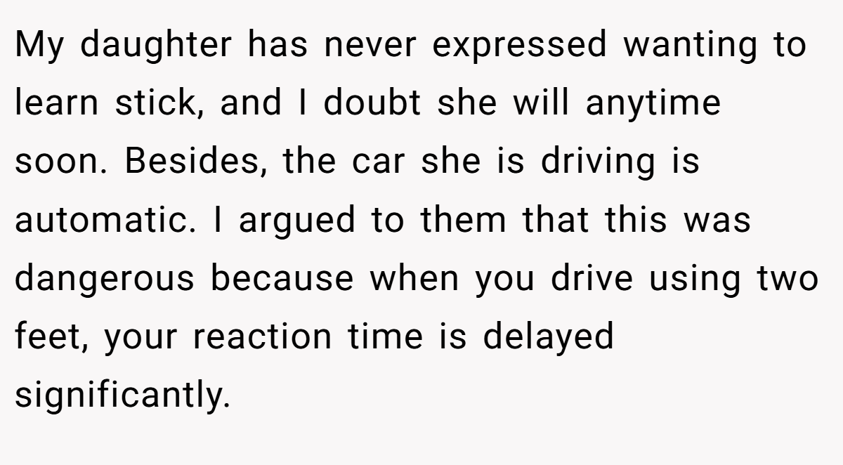My daughter has never expressed wanting to learn stick, and I doubt she will anytime soon. Besides, the car she is driving is automatic. I argued to them that this was dangerous because when you drive using two feet, your reaction time is delayed significantly.
