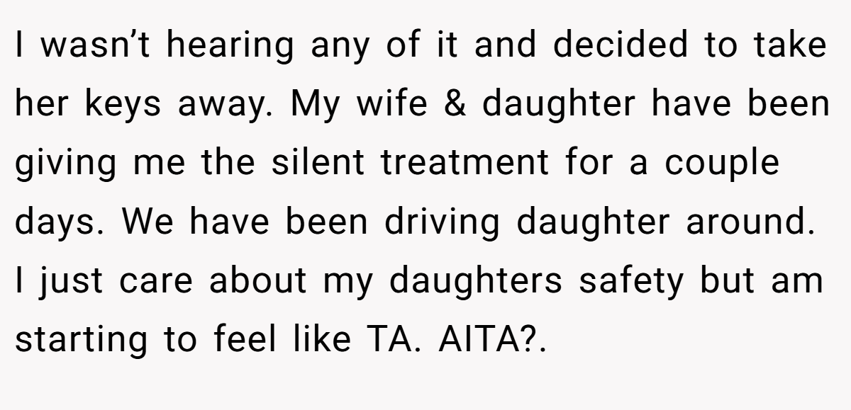 I wasn’t hearing any of it and decided to take her keys away. My wife & daughter have been giving me the silent treatment for a couple days. We have been driving daughter around. I just care about my daughters safety but am starting to feel like TA. AITA?.