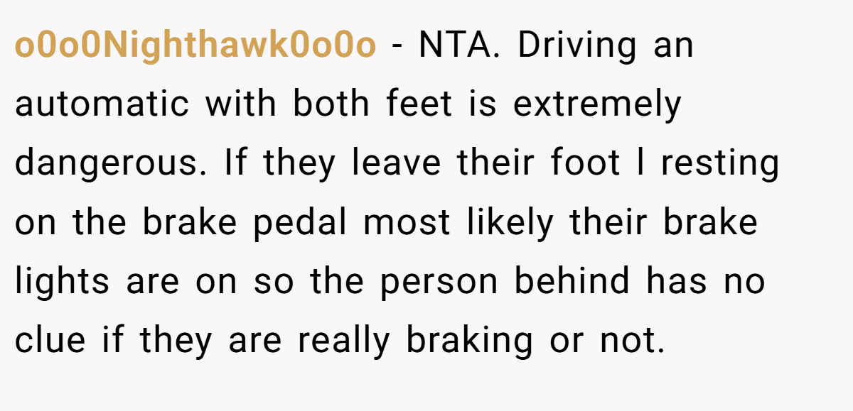 o0o0Nighthawk0o0o - NTA. Driving an automatic with both feet is extremely dangerous. If they leave their foot l resting on the brake pedal most likely their brake lights are on so the person behind has no clue if they are really braking or not.