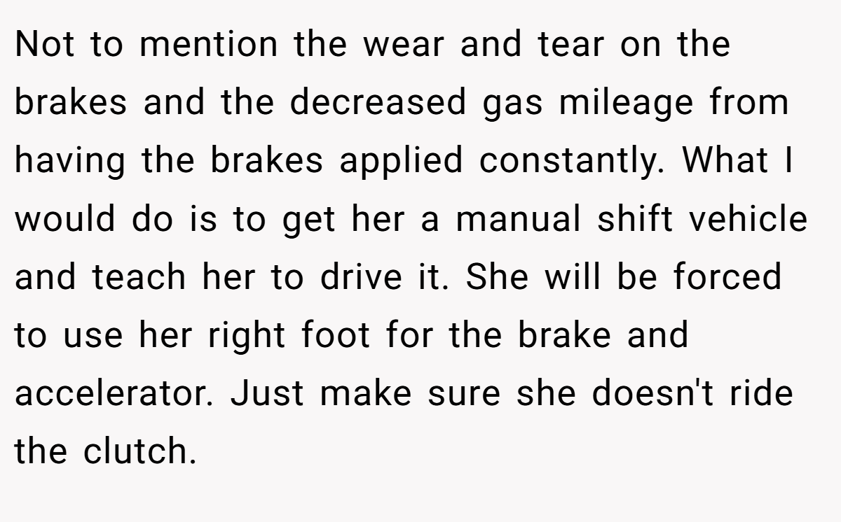 Not to mention the wear and tear on the brakes and the decreased gas mileage from having the brakes applied constantly. What I would do is to get her a manual shift vehicle and teach her to drive it. She will be forced to use her right foot for the brake and accelerator. Just make sure she doesn't ride the clutch.
