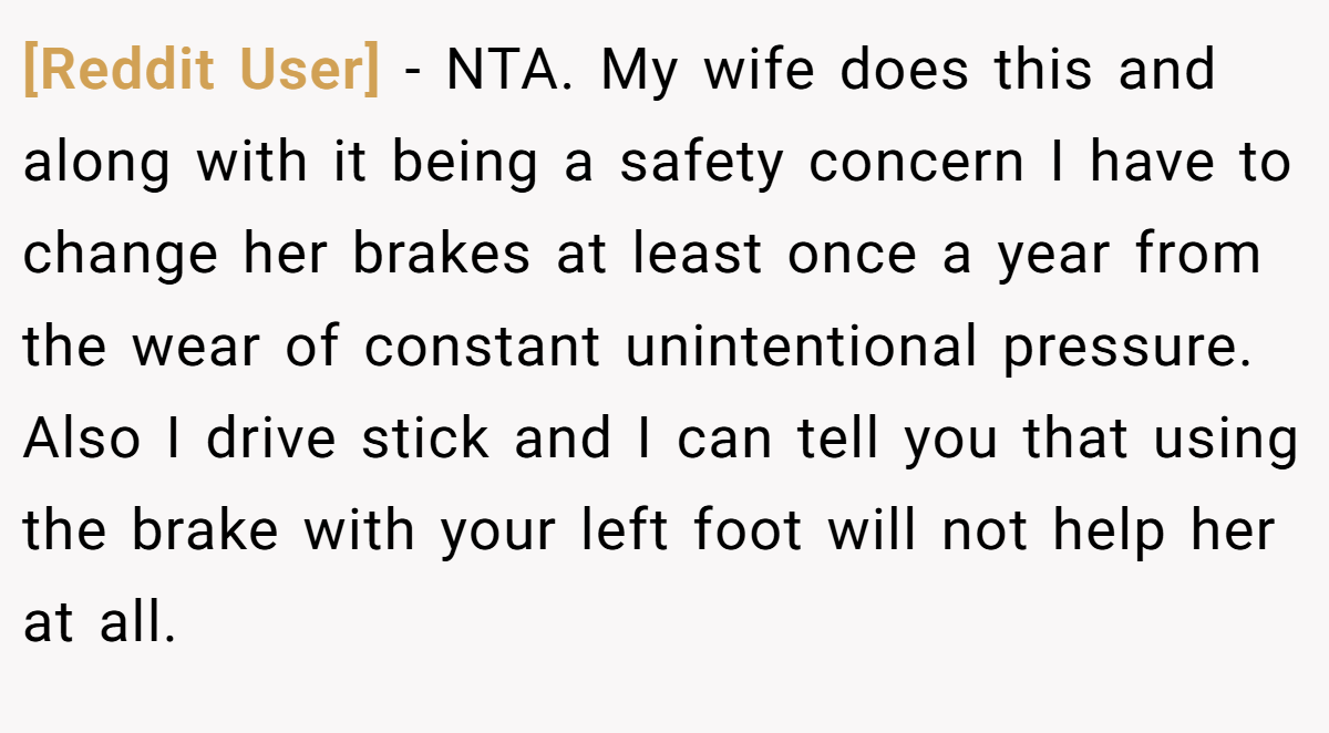 [Reddit User] - NTA. My wife does this and along with it being a safety concern I have to change her brakes at least once a year from the wear of constant unintentional pressure. Also I drive stick and I can tell you that using the brake with your left foot will not help her at all.
