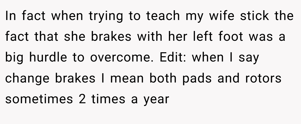 In fact when trying to teach my wife stick the fact that she brakes with her left foot was a big hurdle to overcome. Edit: when I say change brakes I mean both pads and rotors sometimes 2 times a year
